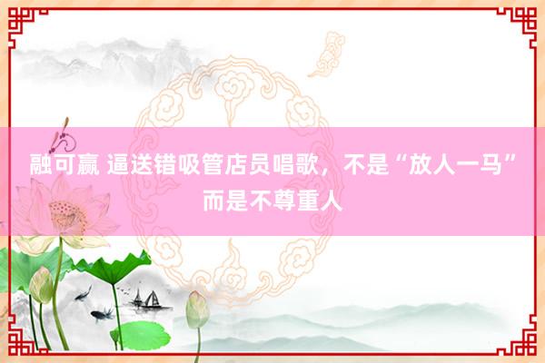 融可赢 逼送错吸管店员唱歌，不是“放人一马”而是不尊重人