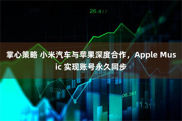 掌心策略 小米汽车与苹果深度合作，Apple Music 实现账号永久同步