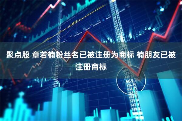 聚点股 章若楠粉丝名已被注册为商标 楠朋友已被注册商标