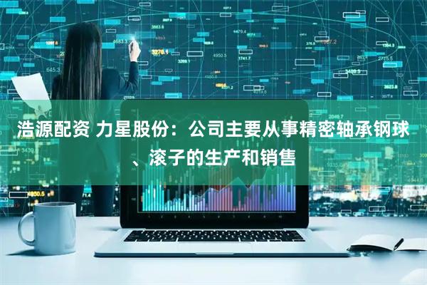 浩源配资 力星股份：公司主要从事精密轴承钢球、滚子的生产和销售