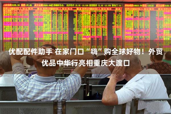 优配配件助手 在家门口“嗨”购全球好物！外贸优品中华行亮相重庆大渡口