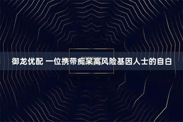 御龙优配 一位携带痴呆高风险基因人士的自白