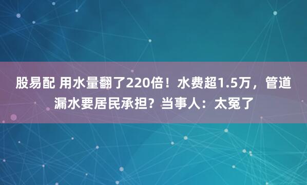 股易配 用水量翻了220倍！水费超1.5万，管道漏水要居民承担？当事人：太冤了