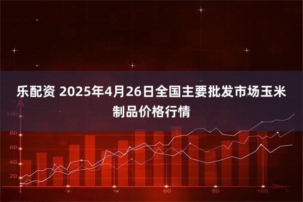 乐配资 2025年4月26日全国主要批发市场玉米制品价格行情