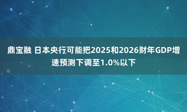 鼎宝融 日本央行可能把2025和2026财年GDP增速预测下调至1.0%以下