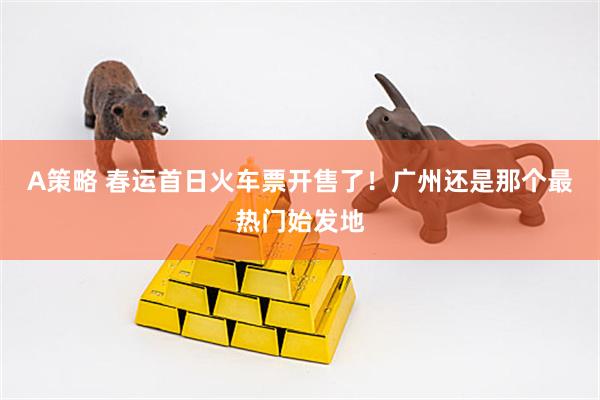 A策略 春运首日火车票开售了！广州还是那个最热门始发地