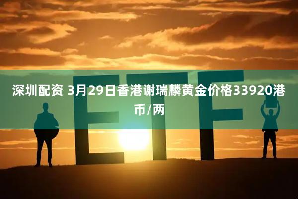 深圳配资 3月29日香港谢瑞麟黄金价格33920港币/两