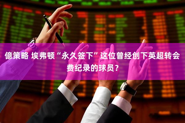 億策略 埃弗顿“永久签下”这位曾经创下英超转会费纪录的球员？