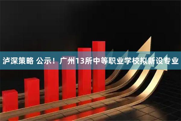 泸深策略 公示！广州13所中等职业学校拟新设专业
