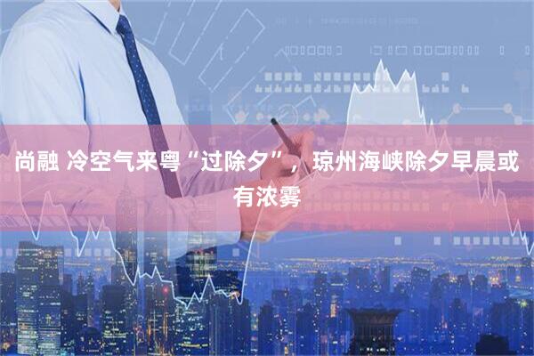 尚融 冷空气来粤“过除夕”，琼州海峡除夕早晨或有浓雾