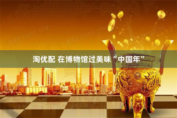 淘优配 在博物馆过美味“中国年”