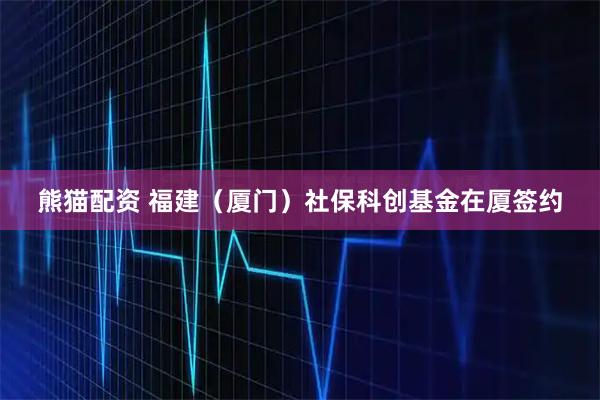 熊猫配资 福建（厦门）社保科创基金在厦签约