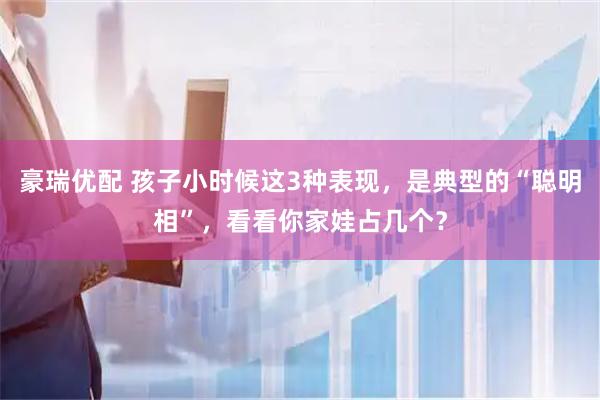 豪瑞优配 孩子小时候这3种表现，是典型的“聪明相”，看看你家娃占几个？