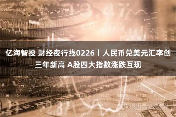 亿海智投 财经夜行线0226丨人民币兑美元汇率创三年新高 A股四大指数涨跌互现