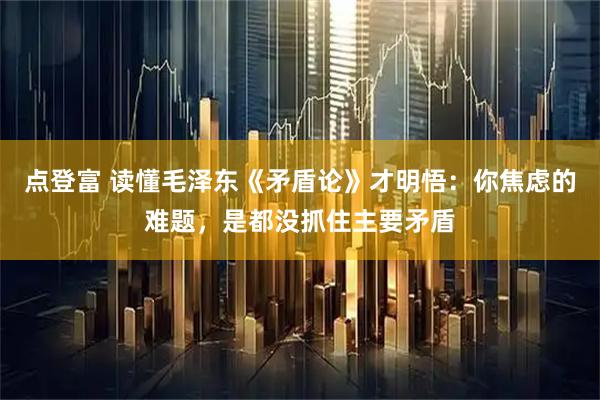点登富 读懂毛泽东《矛盾论》才明悟：你焦虑的难题，是都没抓住主要矛盾