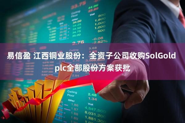 易信盈 江西铜业股份：全资子公司收购SolGold plc全部股份方案获批