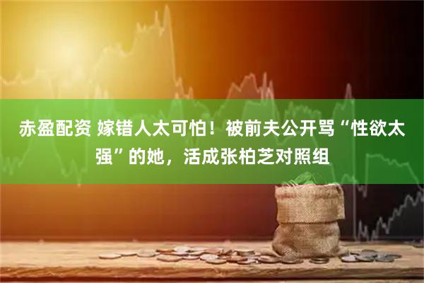 赤盈配资 嫁错人太可怕！被前夫公开骂“性欲太强”的她，活成张柏芝对照组